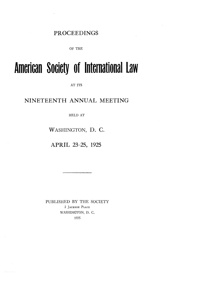 handle is hein.journals/asilp19 and id is 1 raw text is: PROCEEDINGS

OF THE
Amlrioan Socicty of International Law
AT ITS
NINETEENTH ANNUAL MEETING
HELD AT

WASHINGTON, D. C.
APRIL 23-25, 1925
PUBLISHED BY THE SOCIETY
2 JACKSON PLACE
WASHINGTON, D. C.


