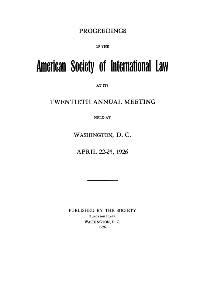 handle is hein.journals/asilp20 and id is 1 raw text is: PROCEEDINGS

OF THE
Amcflan SocicW of Internaional Law
AT ITS
TWENTIETH ANNUAL MEETING
HELD AT

WASHINGTON, D. C.
APRIL 22-24, 1926
PUBLISHED BY THE SOCIETY
2 JACKSON PLACE
WASHINGTON, D. C.
1926


