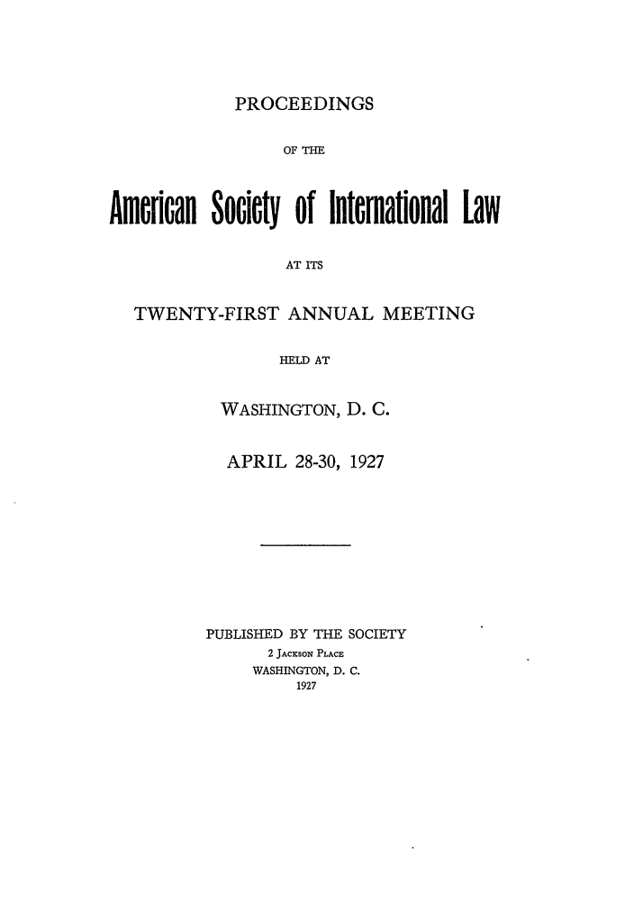 handle is hein.journals/asilp21 and id is 1 raw text is: PROCEEDINGS
OF THE
Ae   an Society of International Law
AT ITS
TWENTY-FIRST ANNUAL MEETING
HELD AT
WASHINGTON, D. C.
APRIL 28-30, 1927
PUBLISHED BY THE SOCIETY
2 JACKSON PLACE
WASHINGTON, D. C.
1927


