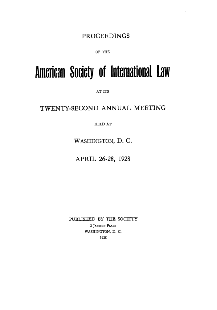 handle is hein.journals/asilp22 and id is 1 raw text is: PROCEEDINGS

OF THE
American Society of Internaflonal Law
AT ITS
TWENTY-SECOND ANNUAL MEETING
HELD AT

WASHINGTON, D. C.
APRIL 26-28, 1928
PUBLISHED BY THE SOCIETY
2 JACKSON PLACE
WASHINGTON, D. C.
1928


