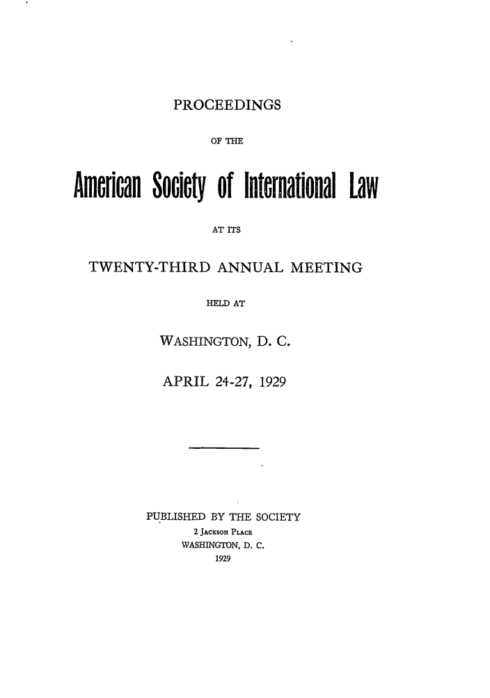 handle is hein.journals/asilp23 and id is 1 raw text is: PROCEEDINGS

OF THE
American Society of International Law
AT ITS
TWENTY-THIRD ANNUAL MEETING
HELD AT

WASHINGTON, D. C.
APRIL 24-27, 1929
PUBLISHED BY THE SOCIETY
2 JAcKsoN PLAcE
WASHINGTON, D. C.
1929



