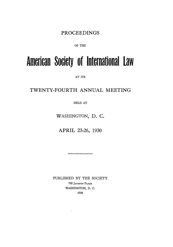 handle is hein.journals/asilp24 and id is 1 raw text is: PROCEEDINGS

OF THE
American Sociey of International Law
AT ITS
TWENTY-FOURTH ANNUAL MEETING
HELD AT

WASHINGTON, D. C.
APRIL 23-26, 1930
PUBLISHED BY THE SOCIETY
700 JACKSON PLACE
WASHINGTON, D. C.
1930


