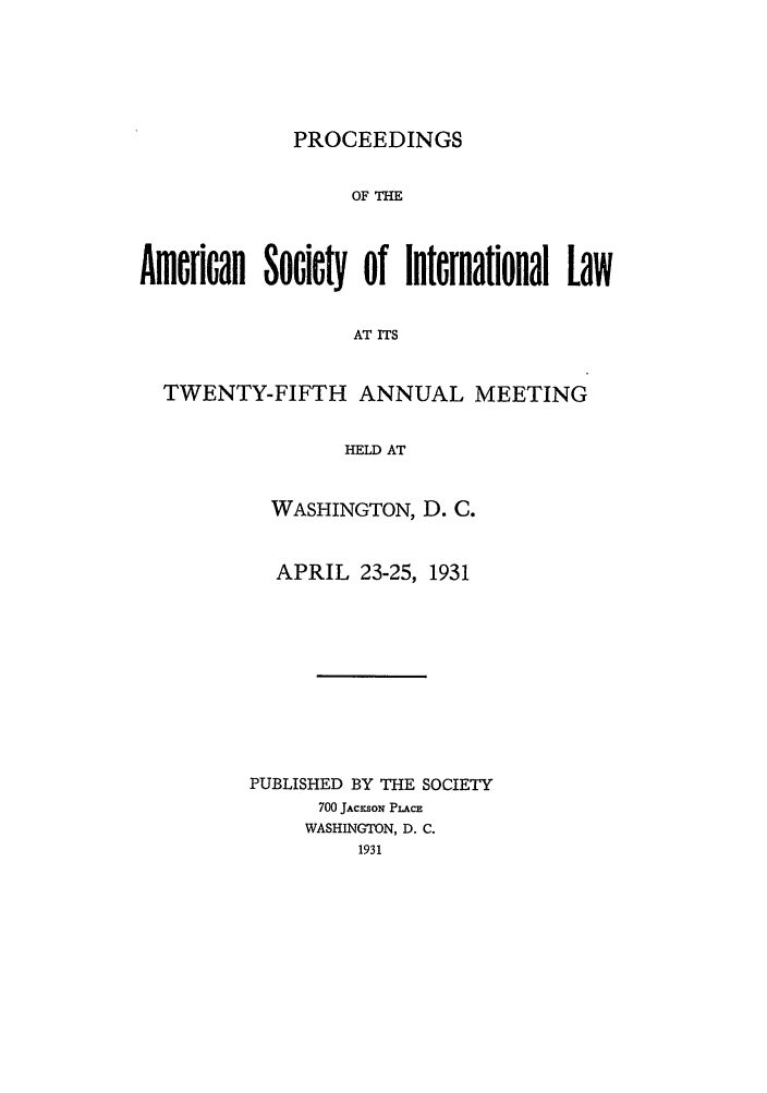 handle is hein.journals/asilp25 and id is 1 raw text is: PROCEEDINGS

OF THE
American Society of International Law
AT ITS
TWENTY-FIFTH ANNUAL MEETING
HELD AT

WASHINGTON, D. C.
APRIL 23-25, 1931
PUBLISHED BY THE SOCIETY
700 JAcysow PLAcE
WASHINGTON, D. C.
1931


