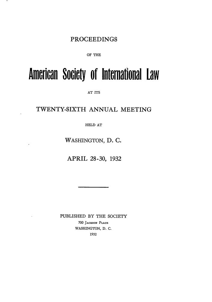 handle is hein.journals/asilp26 and id is 1 raw text is: PROCEEDINGS

OF THE
Amflcan Societ  of Internatonal Law
AT ITS
TWENTY-SIXTH ANNUAL MEETING
HELD AT

WASHINGTON, D. C.
APRIL 28-30, 1932
PUBLISHED BY THE SOCIETY
700 JACKSON PLACE
WASHINGTON, D. C.
1932


