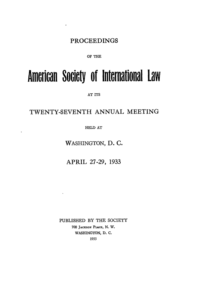 handle is hein.journals/asilp27 and id is 1 raw text is: PROCEEDINGS

OF THE
American Societ of intemalonal Law
AT ITS
TWENTY-SEVENTH ANNUAL MEETING
HEJD AT

WASHINGTON, D. C.
APRIL 27-29, 1933
PUBLISHED BY THE SOCIETY
700 JACKSON PLACz, N. W.
WASHINGTON, D. C.
1933


