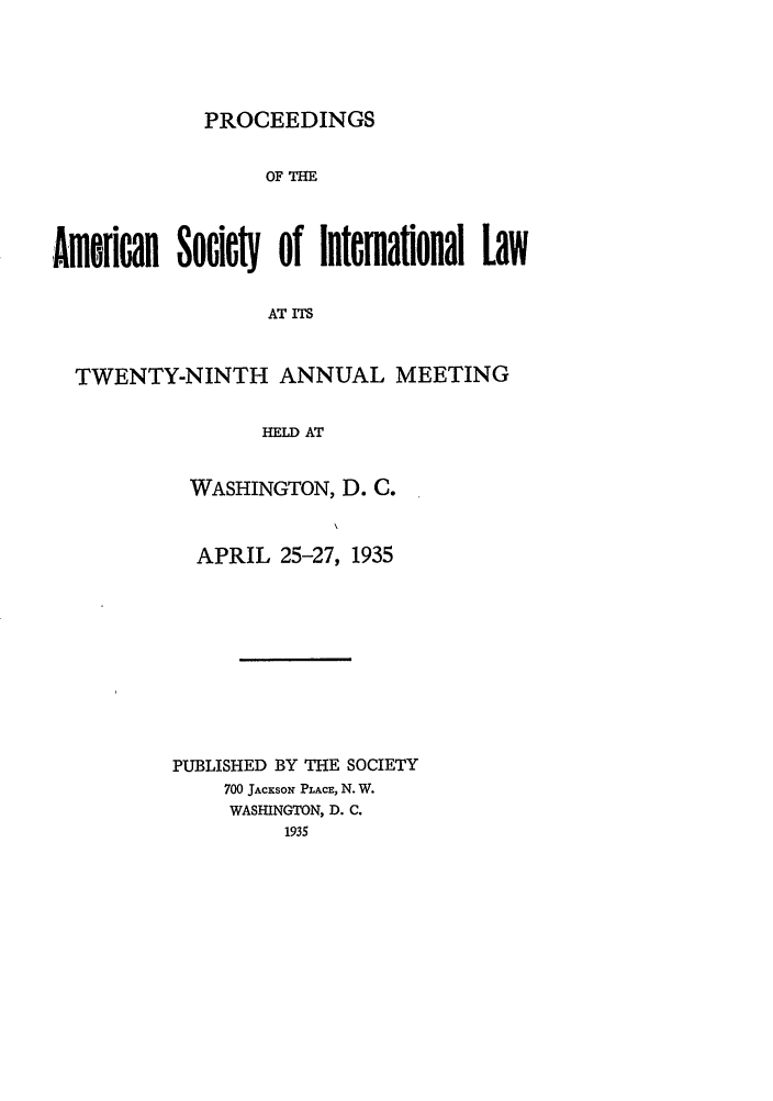handle is hein.journals/asilp29 and id is 1 raw text is: PROCEEDINGS

OF THE
Amorican SocieW  of Intmational Law
AT ITS
TWENTY-NINTH ANNUAL MEETING
HELD AT

WASHINGTON, D. C.
APRIL 25-27, 1935
PUBLISHED BY THE SOCIETY
700 JAcKsoN PLACE, N. W.
WASHINGTON, D. C.
1935


