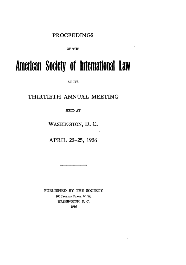 handle is hein.journals/asilp30 and id is 1 raw text is: PROCEEDINGS

OF THE
Amcflcan Society of Ilterlational Law
AT ITS
THIRTIETH ANNUAL MEETING
HELD AT

WASHINGTON, D. C.
APRIL 23-25, 1936
PUBLISHED BY THE SOCIETY
700 JACxSON PLACE, N. W.
WASHINGTON, D. C.
1936


