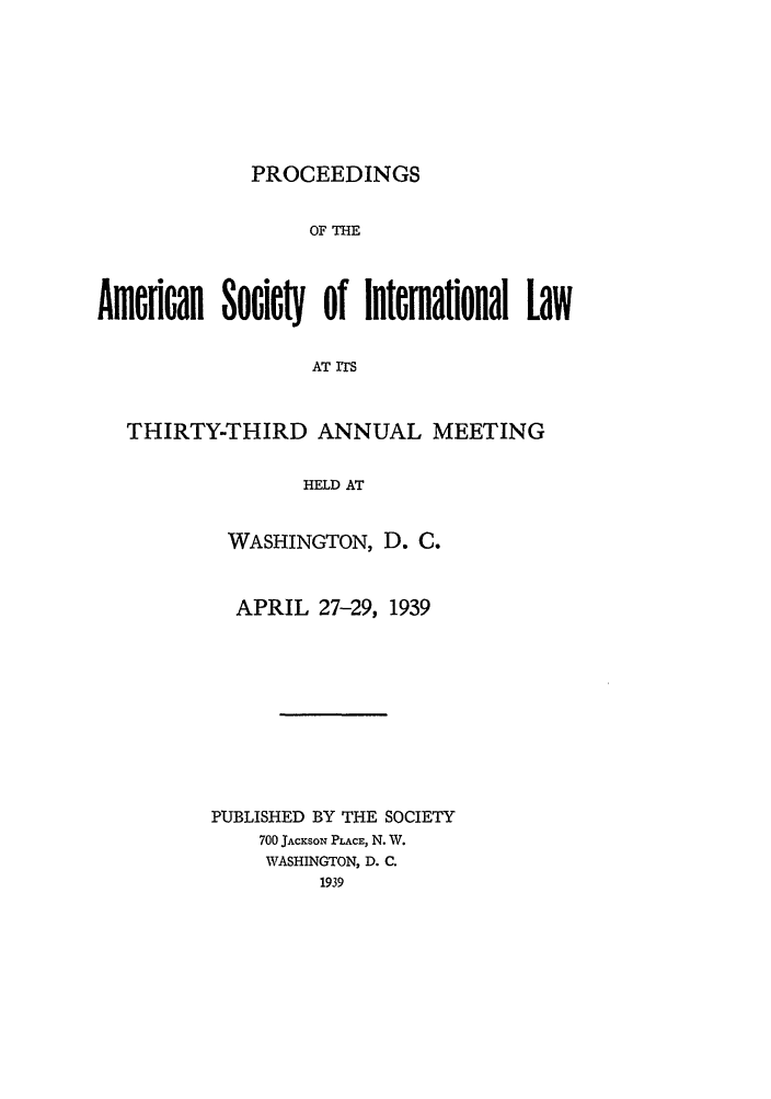 handle is hein.journals/asilp33 and id is 1 raw text is: PROCEEDINGS

OF THE
Amfeican Socic  of international Law
AT ITS
THIRTY-THIRD ANNUAL MEETING
HELD AT

WASHINGTON, D. C.
APRIL 27-29, 1939
PUBLISHED BY THE SOCIETY
700 JACKSON PLACE, N. W.
WASHINGTON, D. C.
1939


