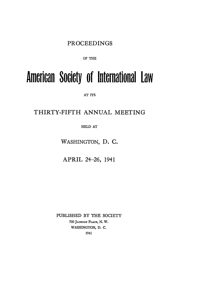handle is hein.journals/asilp35 and id is 1 raw text is: PROCEEDINGS

OF THE
Amercan Socicty of International Law
AT ITS
THIRTY-FIFTH ANNUAL MEETING
HELD AT

WASHINGTON, D. C.
APRIL 24-26, 1941
PUBLISHED BY THE SOCIETY
700 JACKSON PLACE, N. W.
WASHINGTON, D. C.
1941


