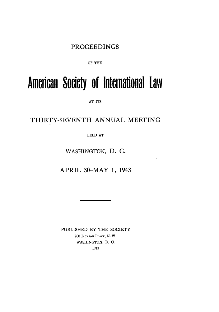 handle is hein.journals/asilp37 and id is 1 raw text is: PROCEEDINGS

OF THE
Amerfan Society of International Law
AT ITS
THIRTY-SEVENTH ANNUAL MEETING
HELD AT

WASHINGTON, D. C.
APRIL 30-MAY 1, 1943
PUBLISHED BY THE SOCIETY
700 JACKSON PLACE, N. W.
WASHINGTON, D. C.
1943


