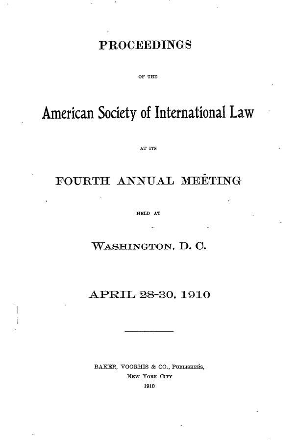 handle is hein.journals/asilp4 and id is 1 raw text is: PROCEEDINGS
OF THE
American Society of International Law
AT ITS
FOURTH ANNUAL MEETING
HELD AT
WASHINGTON. D. C.

APRIL 28-30, 1910
BAKER, VOORHIS & CO., PUBLISHERiS,
NEw YORK CITY
1910


