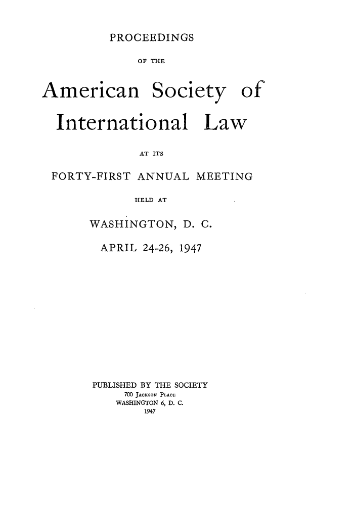 handle is hein.journals/asilp41 and id is 1 raw text is: PROCEEDINGS

OF THE

American

Society

International Law
AT ITS
FORTY-FIRST ANNUAL MEETING
HELD AT

WASHINGTON,
APRIL 24-26,

D. C.
1947

PUBLISHED BY THE SOCIETY
700 JAcKsoN PLACE
WASHINGTON 6, D. C.
1947

of


