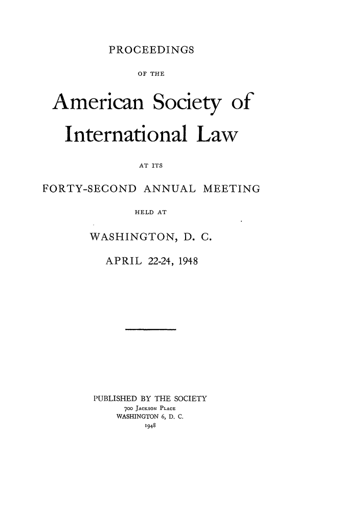 handle is hein.journals/asilp42 and id is 1 raw text is: PROCEEDINGS

OF THE

American

Society

International Law
AT ITS
FORTY-SECOND ANNUAL MEETING
HELD AT

WASHINGTON, D. C.
APRIL 22-24, 1948
PUBLISHED BY THE SOCIETY
700 JACKSON PLACE
WASHINGTON 6, D. C.
1948

of


