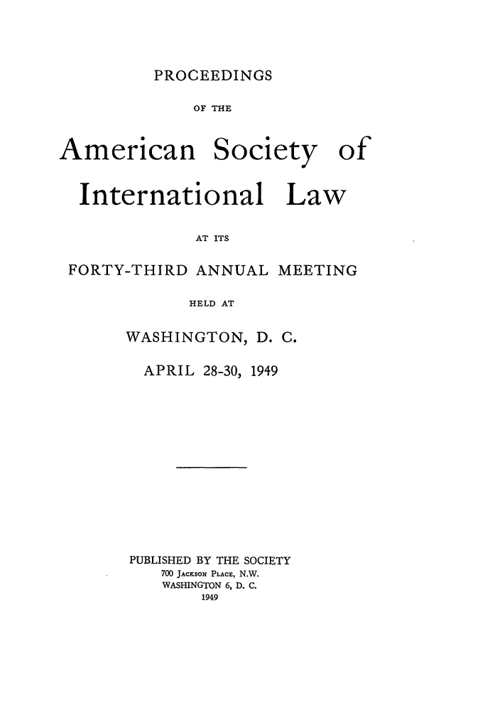 handle is hein.journals/asilp43 and id is 1 raw text is: PROCEEDINGS

OF THE
American Society of

International

Law

AT ITS

FORTY-THIRD ANNUAL MEETING
HELD AT
WASHINGTON, D. C.

APRIL 28-30, 1949
PUBLISHED BY THE SOCIETY
700 JACKSo1 PLACE, N.W.
WASHINGTON 6, D. C.
1949


