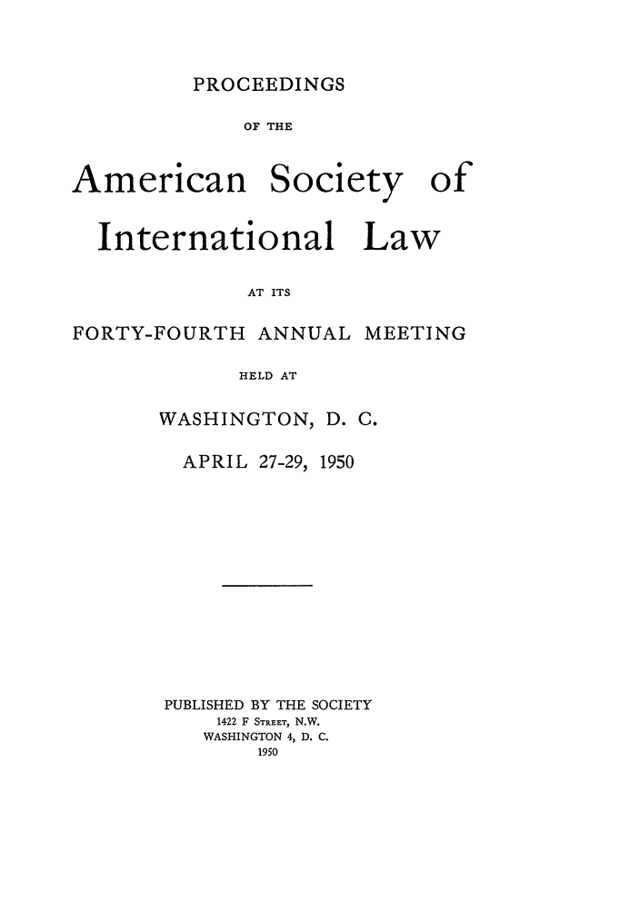 handle is hein.journals/asilp44 and id is 1 raw text is: PROCEEDINGS

OF THE

American

Society

International Law
AT ITS
FORTY-FOURTH ANNUAL MEETING
HELD AT

WASHINGTON, D. C.

APRIL 27-29,

1950

PUBLISHED BY THE SOCIETY
1422 F STREET, N.W.
WASHINGTON 4, D. C.
1950

of


