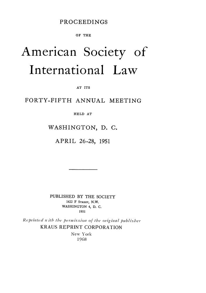 handle is hein.journals/asilp45 and id is 1 raw text is: PROCEEDINGS

OF THE

American

Society

International Law
AT ITS
FORTY-FIFTH ANNUAL MEETING
HELD AT
WASHINGTON, D. C.
APRIL 26-28, 1951
PUBLISHED BY THE SOCIETY
1422 F STREET, N.W.
WASHINGTON 4, D. C.
1951
Reprinted u i/h the permission of the original publisher
KRAUS REPRINT CORPORATION
New York
1968

of



