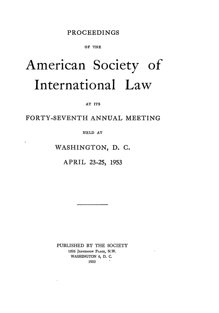handle is hein.journals/asilp47 and id is 1 raw text is: PROCEEDINGS

OF THE

American

Society

International Law
AT ITS
FORTY-SEVENTH ANNUAL MEETING
HELD AT

WASHINGTON, D. C.

APRIL 23-25,

1953

PUBLISHED BY THE SOCIETY
1826 JEFFERSON PLACE, N.W.
WASHINGTON 6, D. C.
1953

of



