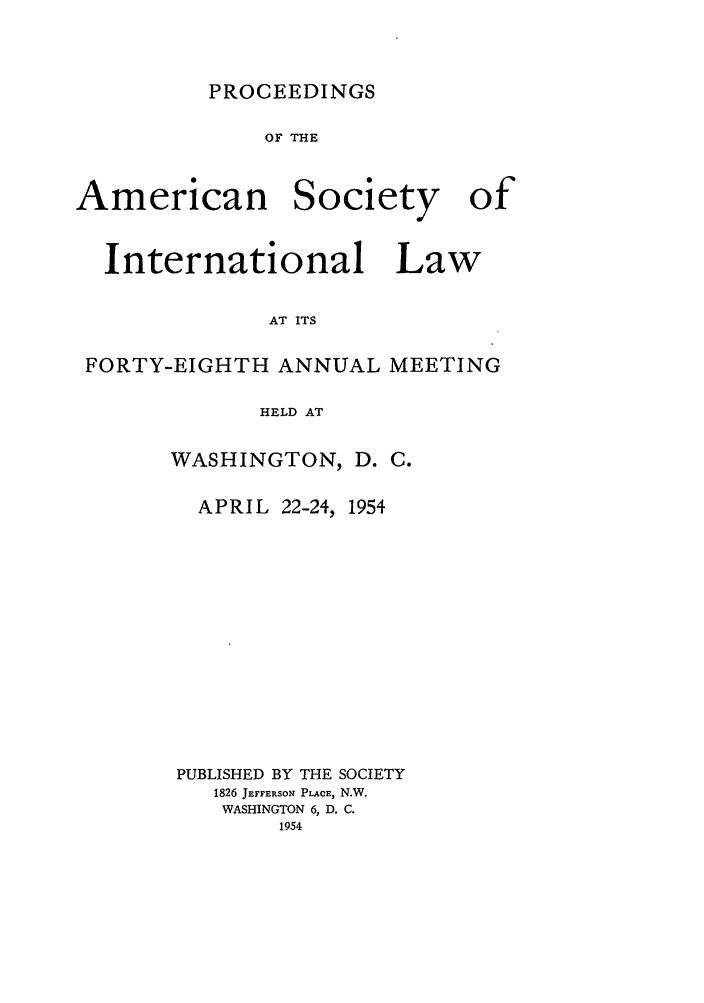 handle is hein.journals/asilp48 and id is 1 raw text is: PROCEEDINGS

OF THE

American

Society

International Law
AT ITS
FORTY-EIGHTH ANNUAL MEETING
HELD AT

WASHINGTON,

D. C.

APRIL 22-24, 1954
PUBLISHED BY THE SOCIETY
1826 JETFERSOE PLACE, N.W.
WASHINGTON 6, D. C.
1954

of


