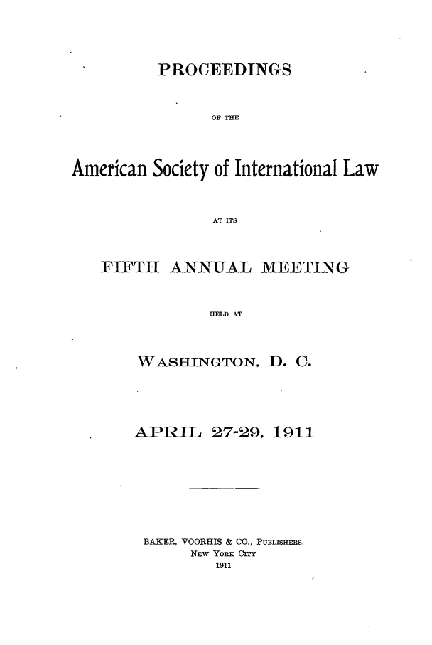 handle is hein.journals/asilp5 and id is 1 raw text is: PROCEEDINGS
OF THE
American Society of International Law
AT ITS

FIFTH ANNUAL

MEETING

HELD AT

WASHINGTON, D. C.
APRIL 27-29, 1911
BAKER, VOORHIS & CO., PUBLISHERS,
NEw YORK CITY
1911


