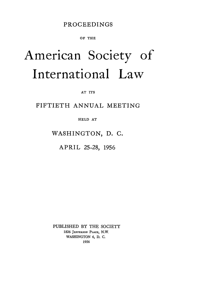 handle is hein.journals/asilp50 and id is 1 raw text is: PROCEEDINGS

OF THE

American

Society

International Law
AT ITS
FIFTIETH ANNUAL MEETING
HELD AT

WASHINGTON, D. C.
APRIL 25-28, 1956
PUBLISHED BY THE SOCIETY
1826 JEFFERSON PLAcE, N.W.
WASHINGTON 6, D. C.
1956

of


