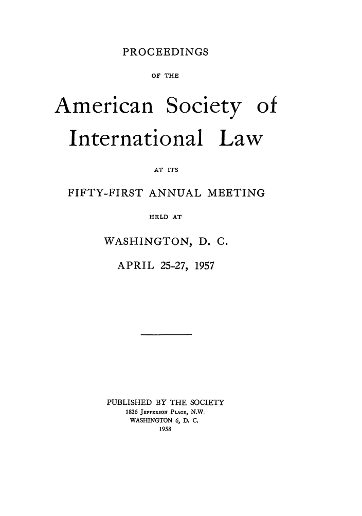 handle is hein.journals/asilp51 and id is 1 raw text is: PROCEEDINGS

OF THE

American

Society

International Law
AT ITS
FIFTY-FIRST ANNUAL MEETING
HELD AT

WASHINGTON, D. C.
APRIL 25-27, 1957
PUBLISHED BY THE SOCIETY
1826 JEFFERSON PLACE, N.W.
WASHINGTON 6, D. C.
1958

of


