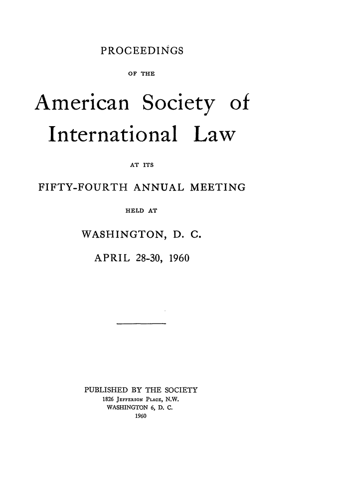 handle is hein.journals/asilp54 and id is 1 raw text is: PROCEEDINGS

OF THE

American

Society

International Law
AT ITS
FIFTY-FOURTH ANNUAL MEETING
HELD AT

WASHINGTON, D. C.
APRIL 28-30, 1960
PUBLISHED BY THE SOCIETY
1826 JErFERsoN PLACE, N.W.
WASHINGTON 6, D. C.
1960

of


