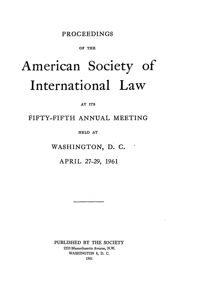 handle is hein.journals/asilp55 and id is 1 raw text is: PROCEEDINGS

OF THE
American Society of

International

Law

AT ITS

FIFTY-FIFTH ANNUAL MEETING
HELD AT
WASHINGTON, D. C.

APRIL 27-29,

1961

PUBLISHED BY THE SOCIETY
2223 Massachusetts Avenue, N.W.
WASHINGTON 8, D. C.
1961


