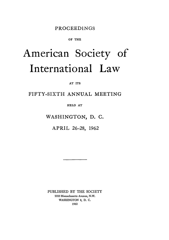 handle is hein.journals/asilp56 and id is 1 raw text is: PROCEEDINGS

OF THE
American Society of
International Law
AT ITS
FIFTY-SIXTH ANNUAL MEETING
HELD AT

WASHINGTON, D. C.

APRIL 26-28,

1962

PUBLISHED BY THE SOCIETY
2223 Massachusetts Avenue, N.W.
WASHINGTON 8, D. C.
1962


