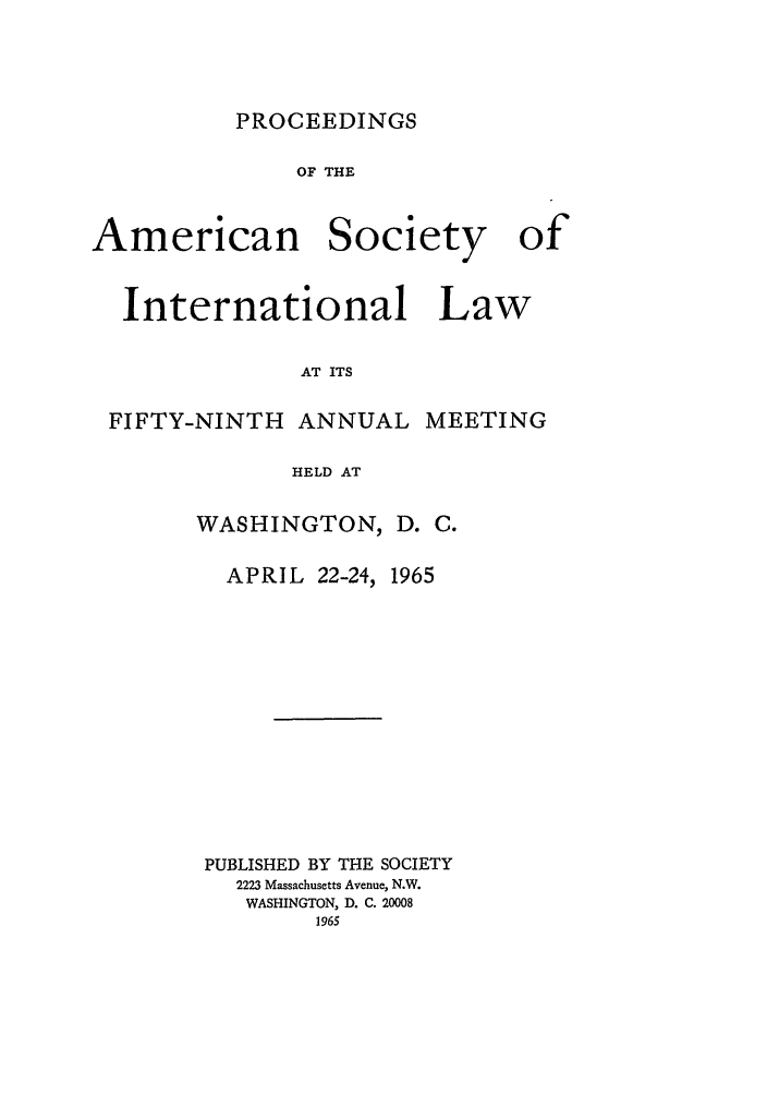 handle is hein.journals/asilp59 and id is 1 raw text is: PROCEEDINGS

OF THE
American Society of
International Law
AT ITS
FIFTY-NINTH ANNUAL MEETING
HELD AT

WASHINGTON, D. C.
APRIL 22-24, 1965
PUBLISHED BY THE SOCIETY
2223 Massachusetts Avenue, N.W.
WASHINGTON, D. C. 20008
1965


