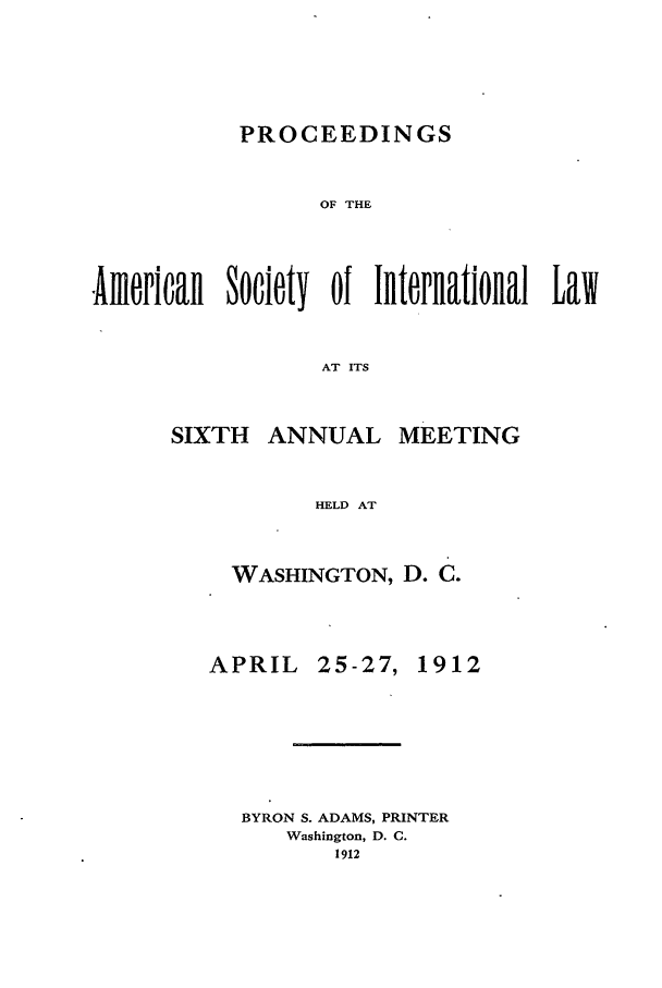 handle is hein.journals/asilp6 and id is 1 raw text is: PROCEEDINGS

OF THE
fAmericall   Society   of Internatiolal     Law
AT ITS

ANNUAL

MEETING

HELD AT

WASHINGTON, D. C.

APRIL

25-27,

1912

BYRON S. ADAMS, PRINTER
Washington, D. C.
1912

SIXTH


