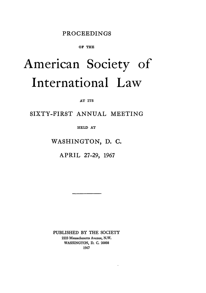handle is hein.journals/asilp61 and id is 1 raw text is: PROCEEDINGS

OF THE
American Society of
International Law
AT ITS
SIXTY-FIRST ANNUAL MEETING
HELD AT

WASHINGTON,
APRIL 27-29,

D. C.
1967

PUBLISHED BY THE SOCIETY
2223 Massachusetts Avenue, N.W.
WASHINGTON, D. C. 20008
1967


