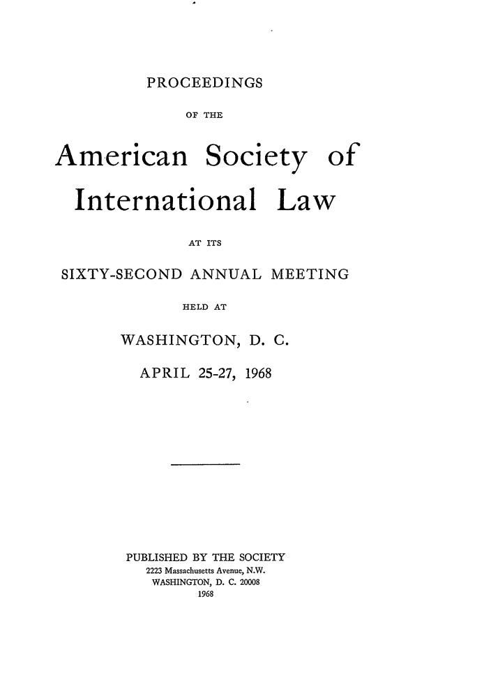 handle is hein.journals/asilp62 and id is 1 raw text is: PROCEEDINGS

OF THE

American

Society

International Law
AT ITS
SIXTY-SECOND ANNUAL MEETING
HELD AT

WASHINGTON,

D. C.

APRIL 25-27, 1968
PUBLISHED BY THE SOCIETY
2223 Massachusetts Avenue, N.W.
WASHINGTON, D. C. 20008
1968

of


