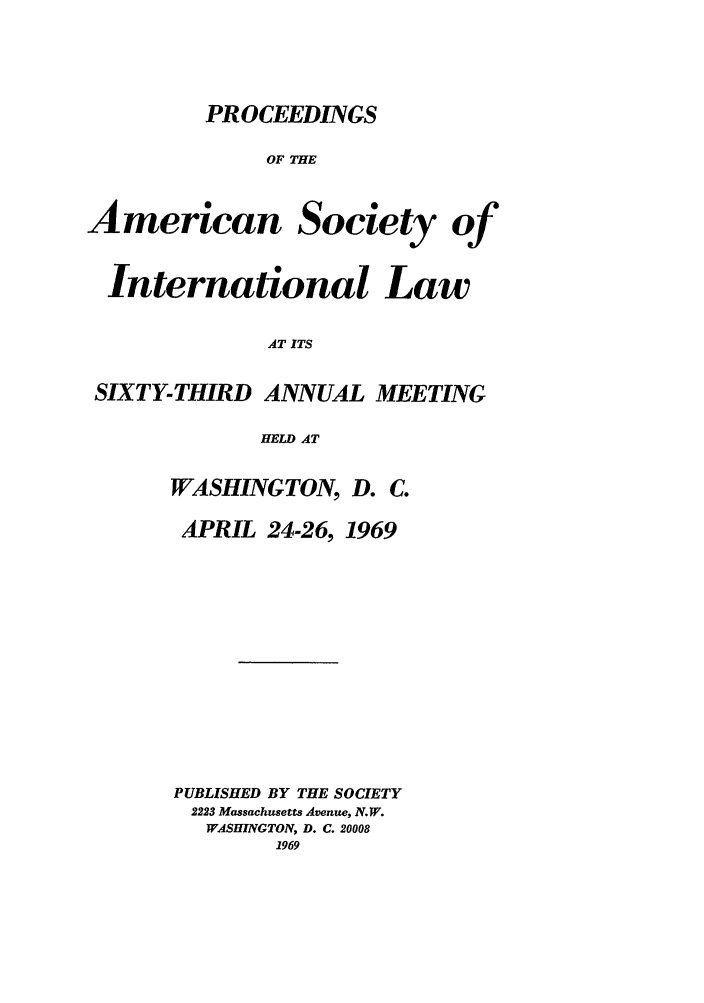 handle is hein.journals/asilp63 and id is 1 raw text is: PROCEEDINGS

OF THE
American Society of
International Law
AT ITS
SIXTY-THIRD ANNUAL MEETING
HELD AT

WASHINGTON, D. C.

APRIL 24-26,

1969

PUBLISHED BY THE SOCIETY
2223 Massachusetts Avenue, N.W.
WASHINGTON, D. C. 20008



