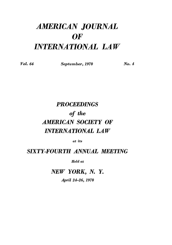 handle is hein.journals/asilp64 and id is 1 raw text is: AMERICAN

JOURNAL

OF

INTERNATIONAL

LAW

September, 1970
PROCEEDINGS
of the
AMERICAN SOCIETY OF

No. 4

INTERNATIONAL LAW
at its
SIXTY-FOURTH ANNUAL MEETING
Held at

NEW YORK, N. Y.
April 24-26, 1970

Vol. 64


