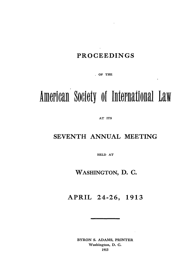 handle is hein.journals/asilp7 and id is 1 raw text is: PROCEEDINGS

OF THE
American Society of International Law
AT ITS
SEVENTH ANNUAL MEETING
HELD AT

WASHINGTON, D. C.

APRIL

24-26,

BYRON S. ADAMS, PRINTER
Washington, D. C.
1913

1913


