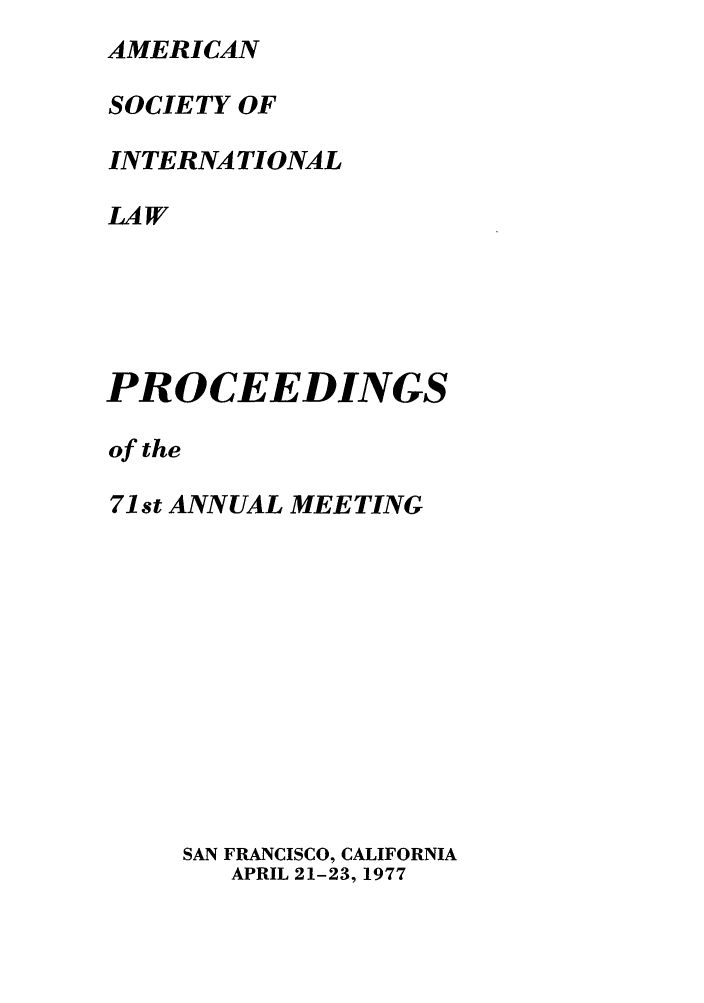 handle is hein.journals/asilp71 and id is 1 raw text is: AMERICAN
SOCIETY OF
INTERNATIONAL
LAW
PROCEEDINGS
of the
71st ANNUAL MEETING
SAN FRANCISCO, CALIFORNIA
APRIL 21-23, 1977


