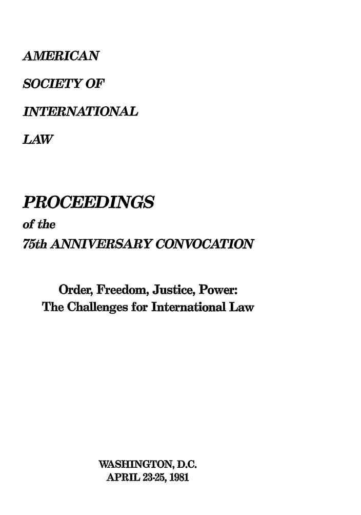 handle is hein.journals/asilp75 and id is 1 raw text is: AMERICAN

SOCIETY OF
INTERNATIONAL
LAW
PROCEEDINGS
of the

75th ANNIVERSARY CONVOCATION
Order, Freedom, Justice, Power:
The Challenges for International Law
WASHINGTON, D.C.
APRIL 23-25, 1981


