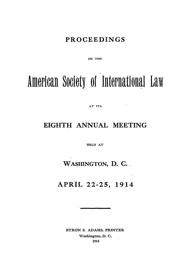 handle is hein.journals/asilp8 and id is 1 raw text is: PROCEEDINGS

O!F THF
American Society of International Law
AT TT4

EIGHTH ANNUAL

MEETING

HELD AT

WASHINGTON, D. C.

APRIL 22-25,

1914

BYRON S. ADAMS, PRINTER
Washington, D. C.
1914


