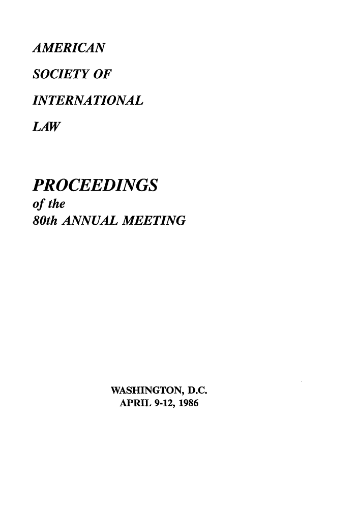 handle is hein.journals/asilp80 and id is 1 raw text is: AMERICAN

SOCIETY OF
INTERNATIONAL
LAW
PROCEEDINGS

of the
80th ANNUAL MEETING
WASHINGTON, D.C.
APRIL 9-12, 1986


