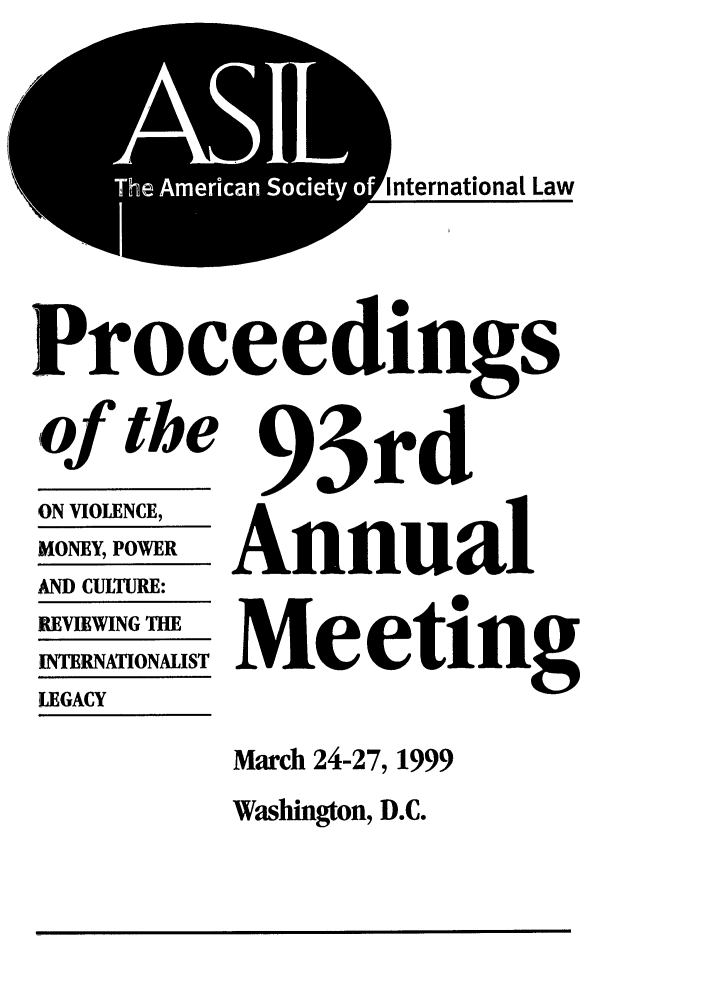 handle is hein.journals/asilp93 and id is 1 raw text is: TeAmrcnSceyo

nternationat Law

Proceedings

of the
(ON VIOLENCE,
MONEY, POWER
AND CULTURE:
REVIEWING THE
INTERNATIONALIST
LEGACY

93rd
Annual
Meeting

March 24-27, 1999
Washington, D.C.


