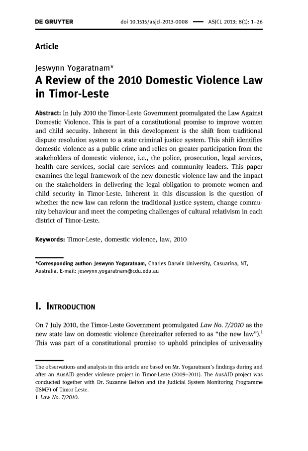 handle is hein.journals/asjcoml8 and id is 1 raw text is: 

doi 10.1515/asjcl-2013-0008 - ASJCL 2013; 8(1): 1-26


Article


Jeswynn Yogaratnam *

A   Review of the 2010 Domestic Violence Law

in   Timor-Leste

Abstract: In July 2010 the Timor-Leste Government promulgated the Law Against
Domestic  Violence. This is part of a constitutional promise to improve women
and  child security. Inherent in this development is the shift from traditional
dispute resolution system to a state criminal justice system. This shift identifies
domestic violence as a public crime and relies on greater participation from the
stakeholders of domestic violence, i.e., the police, prosecution, legal services,
health care services, social care services and community leaders. This paper
examines  the legal framework of the new domestic violence law and the impact
on the stakeholders in delivering the legal obligation to promote women  and
child security in Timor-Leste. Inherent in this discussion is the question of
whether the new  law can reform the traditional justice system, change commu-
nity behaviour and meet the competing challenges of cultural relativism in each
district of Timor-Leste.

Keywords:  Timor-Leste, domestic violence, law, 2010


*Corresponding author: Jeswynn Yogaratnam, Charles Darwin University, Casuarina, NT,
Australia, E-mail: jeswynn.yogaratnam@cdu.edu.au




I.  INTRODUCTION

On 7 July 2010, the Timor-Leste Government promulgated Law  No. 7/2010 as the
new  state law on domestic violence (hereinafter referred to as the new law).'
This was  part of a constitutional promise to uphold principles of universality


The observations and analysis in this article are based on Mr. Yogaratnam's findings during and
after an AusAID gender violence project in Timor-Leste (2009-2011). The AusAID project was
conducted together with Dr. Suzanne Belton and the Judicial System Monitoring Programme
(JSMP) of Timor-Leste.
1 Law No. 7/2010.


DE GRUYTER


