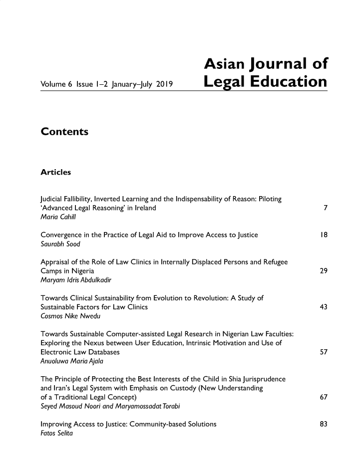 handle is hein.journals/asjledu6 and id is 1 raw text is: 






                                               Asian Journal of

Volume 6 Issue 1-2 January-July 2019           Legal Education





Contents




Articles


Judicial Fallibility, Inverted Learning and the Indispensability of Reason: Piloting
'Advanced Legal Reasoning' in Ireland                                            7
Maria Cahill

Convergence in the Practice of Legal Aid to Improve Access to Justice            18
Saurabh Sood

Appraisal of the Role of Law Clinics in Internally Displaced Persons and Refugee
Camps in Nigeria                                                                29
Maryam Idris Abdulkadir

Towards Clinical Sustainability from Evolution to Revolution: A Study of
Sustainable Factors for Law Clinics                                             43
Cosmos Nike Nwedu

Towards Sustainable Computer-assisted Legal Research in Nigerian Law Faculties:
Exploring the Nexus between User Education, Intrinsic Motivation and Use of
Electronic Law Databases                                                        57
Anuoluwa Maria Ajala

The Principle of Protecting the Best Interests of the Child in Shia Jurisprudence
and Iran's Legal System with Emphasis on Custody (New Understanding
of a Traditional Legal Concept)                                                 67
Seyed Masoud Noori and Maryamossadat Torabi

Improving Access to Justice: Community-based Solutions                          83
Fatos Selita



