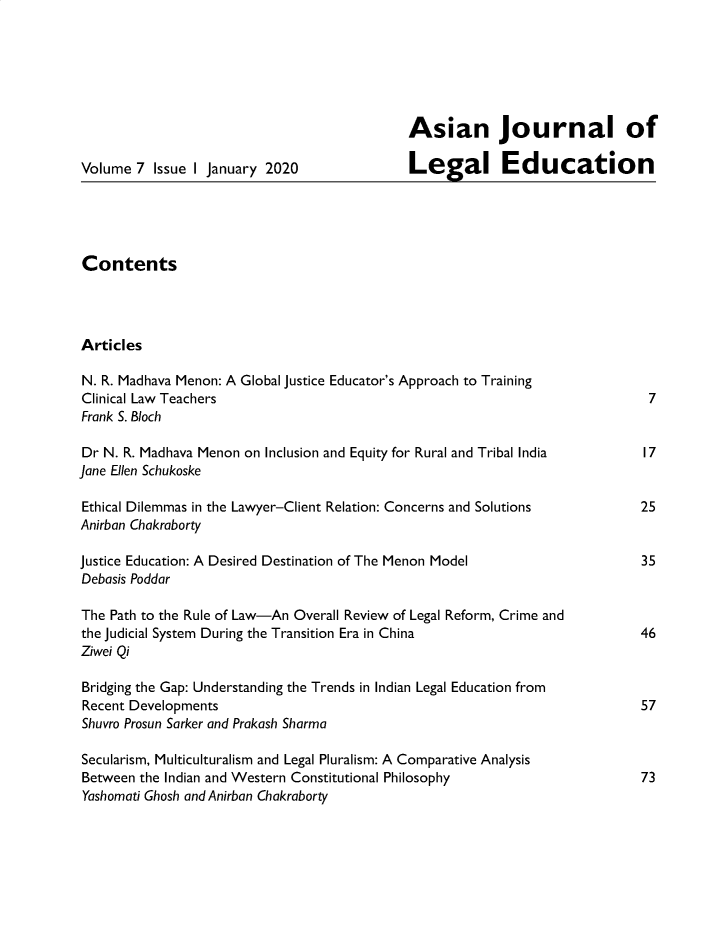 handle is hein.journals/asjledu7 and id is 1 raw text is: 






                                             Asian Journal of

Volume 7 Issue I January 2020                 Legal Education





Contents




Articles

N. R. Madhava Menon: A Global Justice Educator's Approach to Training
Clinical Law Teachers                                                          7
Frank S. Bloch

Dr N. R. Madhava Menon on Inclusion and Equity for Rural and Tribal India     17
Jane Ellen Schukoske

Ethical Dilemmas in the Lawyer-Client Relation: Concerns and Solutions        25
Anirban Chakraborty

Justice Education: A Desired Destination of The Menon Model                   35
Debasis Poddar

The Path to the Rule of Law-An Overall Review of Legal Reform, Crime and
the Judicial System During the Transition Era in China                        46
Ziwei Qi

Bridging the Gap: Understanding the Trends in Indian Legal Education from
Recent Developments                                                           57
Shuvro Prosun Sarker and Prakash Sharma

Secularism, Multiculturalism and Legal Pluralism: A Comparative Analysis
Between the Indian and Western Constitutional Philosophy                      73
Yashomati Ghosh and Anirban Chakraborty


