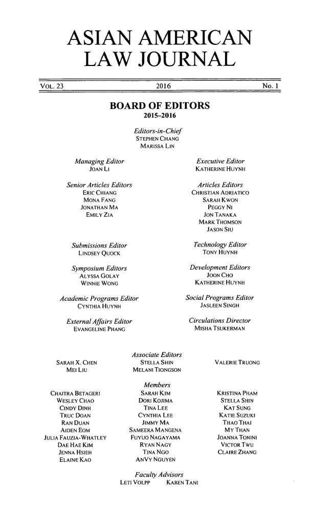 handle is hein.journals/aslj23 and id is 1 raw text is: 




ASIAN AMERICAN


     LAW JOURNAL


VOL. 23                         2016                         No. 1


BOARD OF EDITORS
         2015-2016

       Editors-in-Chief
       STEPHEN CHANG
       MARISSA LIN


    Managing Editor
        JOAN Li

  Senior Articles Editors
      ERIC CHIANG
      MONA FANG
      JONATHAN MA
      EMILY ZIA



   Submissions Editor
     LINDSEY QUOCK

   Symposium Editors
     ALYSSA GOLAY
     WINNIE WONG

Academic Programs Editor
     CYNTHIA HUYNH

  External Affairs Editor
    EVANGELINE PHANG


   Executive Editor
   KATHERINE HUYNH

   Articles Editors
   CHRISTIAN ADRIATICO
     SARAH KWON
     PEGGY NI
     JON TANAKA
     MARK THOMSON
     JASON SIU

  Technology Editor
     TONY HUYNH

 Development Editors
      JOON CHO
   KATHERINE HUYNH

Social Programs Editor
    JASLEEN SINGH

 Circulations Director
   MISHA TSUKERMAN


   SARAH X. CHEN
      MEl LIU


  CHAITRA BETAGERI
  WESLEY CHAO
    CINDY DINH
    TRUC DOAN
    RAN DUAN
    AlDEN EOM
JULIA FAUZIA-WHATLEY
    DAE HAE KIM
    JENNA HSIEH
    ELAINE KAO


Associate Editors
   STELLA SHIN
 MELANI TIONGSON

    Members
    SARAH KiM
    DORI KOJIMA
    TINA LEE
  CYNTHIA LEE
  JIMMY MA
SAMEERA MANGENA
FuYuo NAGAYAMA
   RYAN NAGY
   TINA NGO
   ANVY NGUYEN


VALERIE TRUONG



KRISTINA PHAM
  STELLA SHIN
  KAT SUNG
  KATIE SUZUKI
  THAO THAI
  MY THAN
  JOANNA TONINI
  VICTOR TWU
  CLAIRE ZHANG


    Faculty Advisors
LETI VOLPP   KAREN TANI


