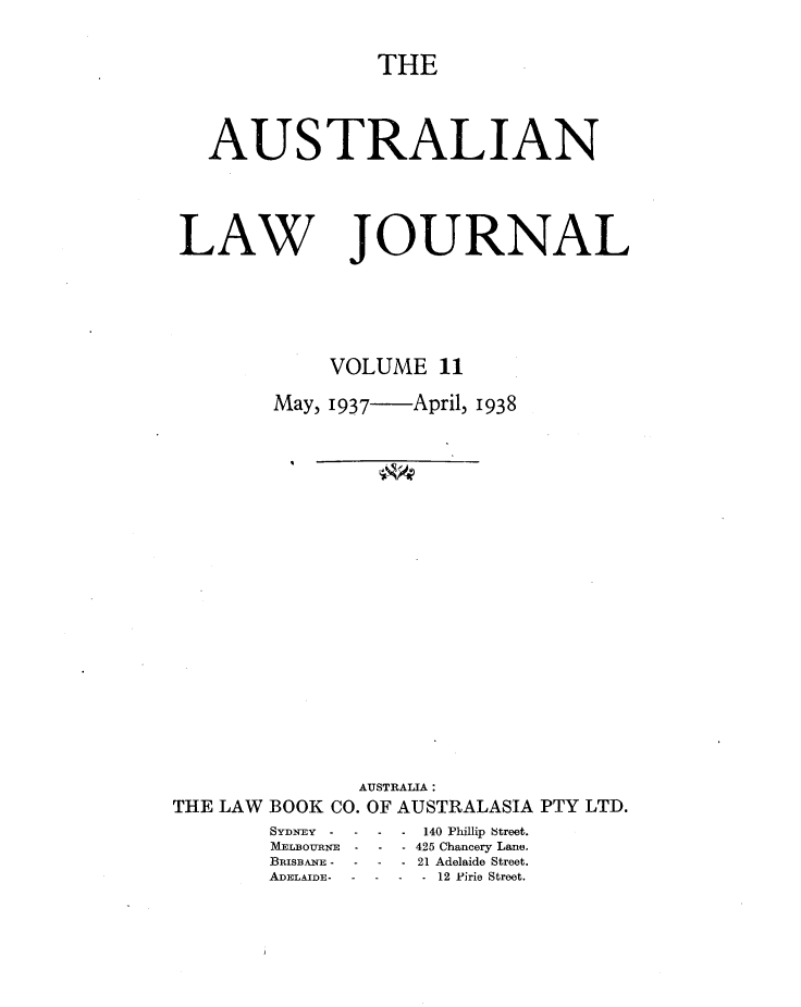 handle is hein.journals/aslnlwjunl11 and id is 1 raw text is: THE
AUSTRALIAN

LAW

JOURNAL

VOLUME 11
May, 1937  April, 1938
AUSTRALIA:
THE LAW BOOK CO. OF AUSTRALASIA PTY LTD.

SYDNEY -   -
MELBOIIRNE -
BRISBANE -  -
ADELAIDE-  -

* 140 Phillip Street.
-425 Chancery Lane.
*21 Adelaide Street.
-12 P~irie Street.


