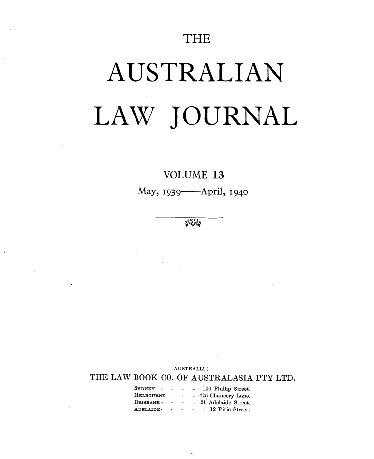 handle is hein.journals/aslnlwjunl13 and id is 1 raw text is: THE

AUSTRALIAN

LAW

JOURNAL

VOLUME 13
May, 1939  April, 1940
AUSTRALIA :
THE LAW BOOK CO. OF AUSTRALASIA PTY LTD.

SYDNEY   --
MELBOURNE -
BRISBANE -
ADELAIDE - -

-  140 Phillip Street.
*-425 Chancery Lane.
--21 Adelaide Street.
--- 12 Pirie Street.


