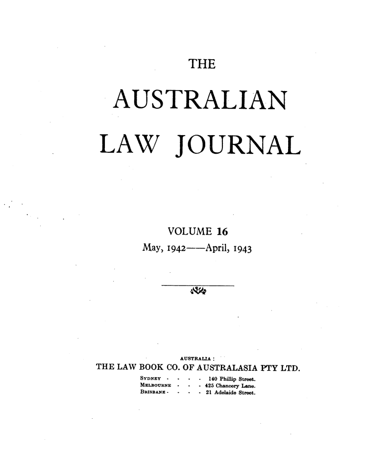 handle is hein.journals/aslnlwjunl16 and id is 1 raw text is: THE

AUSTRALIAN

LAW

JOURNAL

VOLUME 16
May, 1942--April, 1943
AUSTRALA :
THE LAW BOOK CO. OF AUSTRALASIA PTY LTD.

SYDNEY   -   -
MiaLaOuxNE
BRISBAE -

- 140 Phillip Street.
425 Chancery Lan.e
*21 Adelaide Street.


