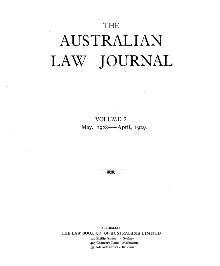 handle is hein.journals/aslnlwjunl2 and id is 1 raw text is: THE

AUSTRALIAN

LAW

JOURNAL

VOLUME 2
May, 1928-         April, 1929.
AUSTRALIA:
THE LAW BOOK CO. OF AUSTRALASIA LIMITED
140 Phillip Street - Sydney
425 Chancery Lane - Melbourne
33 Adelaide Street - Brisbane


