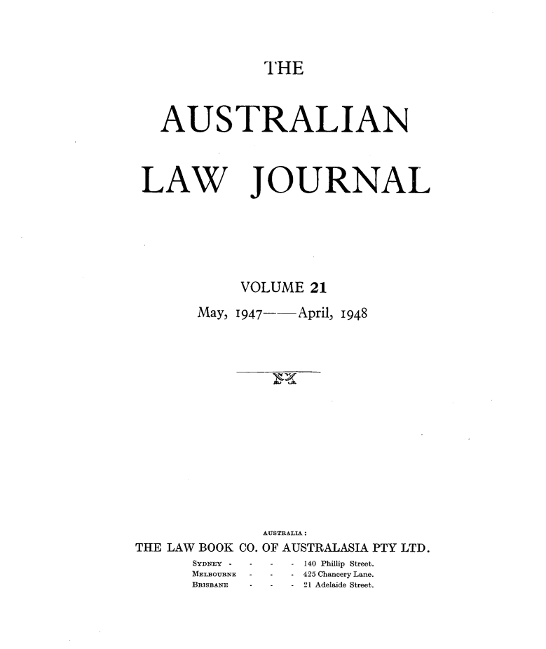 handle is hein.journals/aslnlwjunl21 and id is 1 raw text is: AUSTRALIAN

LAW

JOURNAL

VOLUME 21

May, 1947-

April, 1948

AUSTRALIA:
THE LAW BOOK CO. OF AUSTRALASIA PTY LTD.

SYDNEY -   -
MELBOURNE -
BRISBANE   -

140 Phillip Street.
- 425 Chancery Lane.
-21 Adelaide Street.


