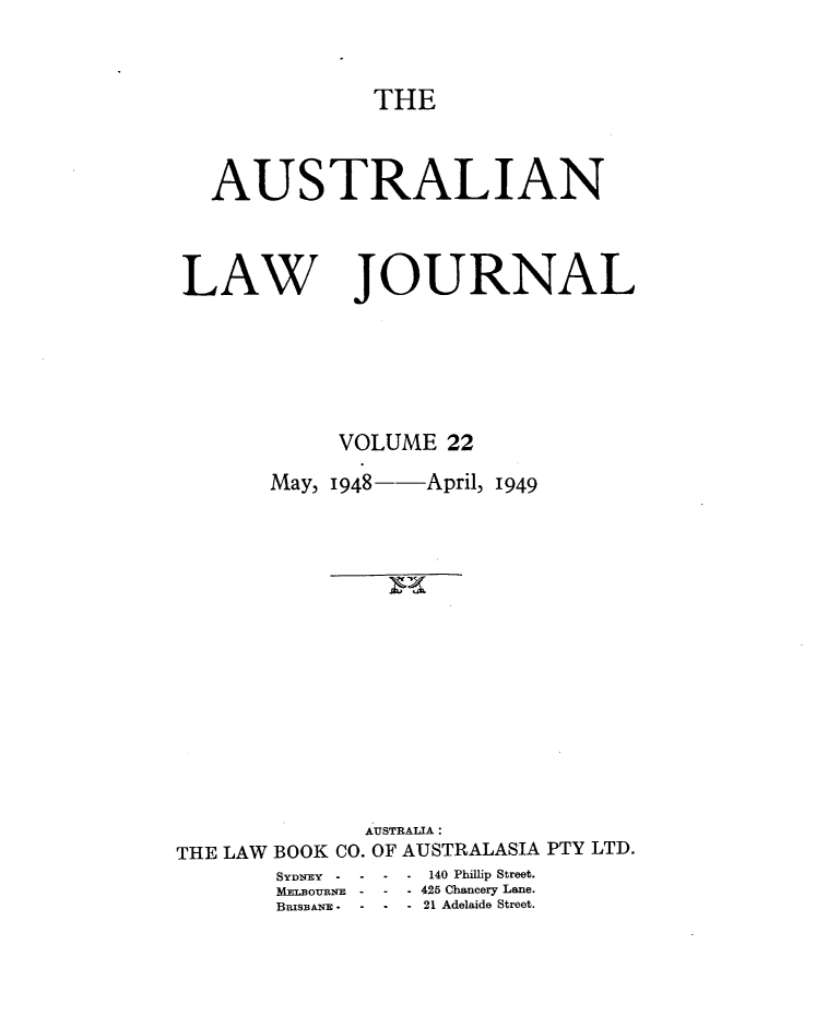 handle is hein.journals/aslnlwjunl22 and id is 1 raw text is: THE

AUSTRALIAN

LAW

JOURNAL

VOLUME 22
May, 1948--April, 1949
AUSTRALIA:
THE LAW BOOK CO. OF AUSTRALASIA PTY LTD.
SYDNEY -   - -     140 Phillip Street.
MYhanouENE -  - - 425 Chancery Lane.
BnxsBNE - -  - - 21 Adelaide Street.


